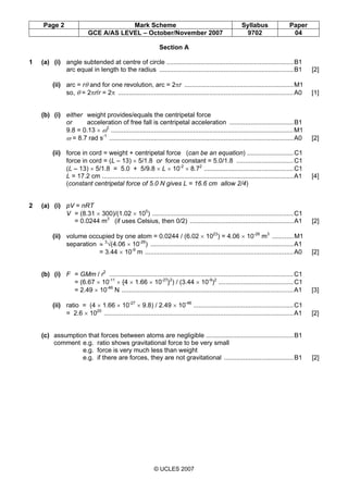 Page 2 Mark Scheme Syllabus Paper
GCE A/AS LEVEL – October/November 2007 9702 04
© UCLES 2007
Section A
1 (a) (i) angle subtended at centre of circle .......................................................................B1
arc equal in length to the radius ...........................................................................B1 [2]
(ii) arc = rθ and for one revolution, arc = 2πr .............................................................M1
so, θ = 2πr/r = 2π ..................................................................................................A0 [1]
(b) (i) either weight provides/equals the centripetal force
or acceleration of free fall is centripetal acceleration ....................................B1
9.8 = 0.13 × ω2
......................................................................................................M1
ω = 8.7 rad s-1
.......................................................................................................A0 [2]
(ii) force in cord = weight + centripetal force (can be an equation) ..........................C1
force in cord = (L – 13) × 5/1.8 or force constant = 5.0/1.8 ................................C1
(L – 13) × 5/1.8 = 5.0 + 5/9.8 × L × 10-2
× 8.72
..................................................C1
L = 17.2 cm ...........................................................................................................A1 [4]
(constant centripetal force of 5.0 N gives L = 16.6 cm allow 2/4)
2 (a) (i) pV = nRT
V = (8.31 × 300)/(1.02 × 105
) ...............................................................................C1
= 0.0244 m3
(if uses Celsius, then 0/2) ..........................................................A1 [2]
(ii) volume occupied by one atom = 0.0244 / (6.02 × 1023
) = 4.06 × 10-26
m3
............M1
separation ≈ 3
√(4.06 × 10-26
) ................................................................................A1
= 3.44 × 10-9
m ...................................................................................A0 [2]
(b) (i) F = GMm / r2
.......................................................................................................C1
= (6.67 × 10-11
× {4 × 1.66 × 10-27
}2
) / (3.44 × 10-9
)2
..........................................C1
= 2.49 × 10-46
N ................................................................................................A1 [3]
(ii) ratio = (4 × 1.66 × 10-27
× 9.8) / 2.49 × 10-46
........................................................C1
= 2.6 × 1020
..........................................................................................................A1 [2]
(c) assumption that forces between atoms are negligible .................................................B1
comment e.g. ratio shows gravitational force to be very small
e.g. force is very much less than weight
e.g. if there are forces, they are not gravitational .......................................B1 [2]
 