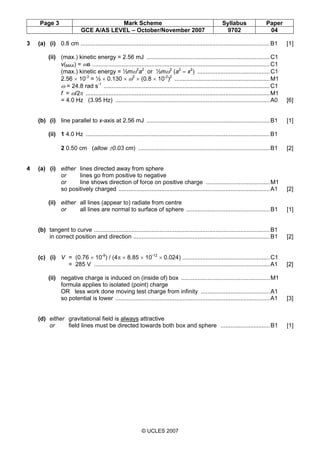 Page 3 Mark Scheme Syllabus Paper
GCE A/AS LEVEL – October/November 2007 9702 04
© UCLES 2007
3 (a) (i) 0.8 cm ...................................................................................................................B1 [1]
(ii) (max.) kinetic energy = 2.56 mJ ...........................................................................C1
v(MAX) = ωa ............................................................................................................C1
(max.) kinetic energy = ½mω2
a2
or ½mω2
(a2
– x2
) ............................................C1
2.56 × 10-3
= ½ × 0.130 × ω2
× (0.8 × 10-2
)2
..........................................................M1
ω = 24.8 rad s-1
.....................................................................................................C1
f = ω/2π ................................................................................................................M1
= 4.0 Hz (3.95 Hz) ..............................................................................................A0 [6]
(b) (i) line parallel to x-axis at 2.56 mJ ...........................................................................B1 [1]
(ii) 1 4.0 Hz ................................................................................................................B1
2 0.50 cm (allow ±0.03 cm) ................................................................................B1 [2]
4 (a) (i) either lines directed away from sphere
or lines go from positive to negative
or line shows direction of force on positive charge .......................................M1
so positively charged ............................................................................................A1 [2]
(ii) either all lines (appear to) radiate from centre
or all lines are normal to surface of sphere ...................................................B1 [1]
(b) tangent to curve ...........................................................................................................B1
in correct position and direction ...................................................................................B1 [2]
(c) (i) V = (0.76 × 10-9
) / (4π × 8.85 × 10-12
× 0.024) .....................................................C1
= 285 V ...........................................................................................................A1 [2]
(ii) negative charge is induced on (inside of) box ......................................................M1
formula applies to isolated (point) charge
OR less work done moving test charge from infinity ..........................................A1
so potential is lower ..............................................................................................A1 [3]
(d) either gravitational field is always attractive
or field lines must be directed towards both box and sphere ..............................B1 [1]
 