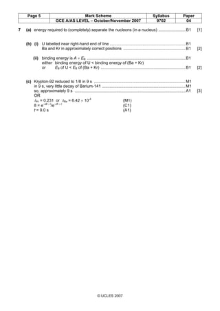 Page 5 Mark Scheme Syllabus Paper
GCE A/AS LEVEL – October/November 2007 9702 04
© UCLES 2007
7 (a) energy required to (completely) separate the nucleons (in a nucleus) ........................B1 [1]
(b) (i) U labelled near right-hand end of line ...................................................................B1
Ba and Kr in approximately correct positions .......................................................B1 [2]
(ii) binding energy is A × EB .......................................................................................B1
either binding energy of U < binding energy of (Ba + Kr)
or EB of U < EB of (Ba + Kr) ...........................................................................B1 [2]
(c) Krypton-92 reduced to 1/8 in 9 s .................................................................................M1
in 9 s, very little decay of Barium-141 ..........................................................................M1
so, approximately 9 s ..................................................................................................A1 [3]
OR
λKr = 0.231 or λBa = 6.42 × 10-4
(M1)
8 = e-λB × t
/e-λK × t
(C1)
t = 9.0 s (A1)
 