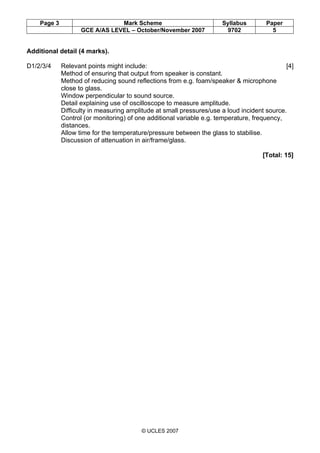 Page 3 Mark Scheme Syllabus Paper
GCE A/AS LEVEL – October/November 2007 9702 5
© UCLES 2007
Additional detail (4 marks).
D1/2/3/4 Relevant points might include: [4]
Method of ensuring that output from speaker is constant.
Method of reducing sound reflections from e.g. foam/speaker & microphone
close to glass.
Window perpendicular to sound source.
Detail explaining use of oscilloscope to measure amplitude.
Difficulty in measuring amplitude at small pressures/use a loud incident source.
Control (or monitoring) of one additional variable e.g. temperature, frequency,
distances.
Allow time for the temperature/pressure between the glass to stabilise.
Discussion of attenuation in air/frame/glass.
[Total: 15]
 