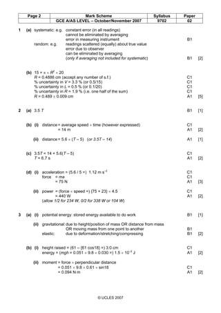 Page 2 Mark Scheme Syllabus Paper
GCE A/AS LEVEL – October/November 2007 9702 02
© UCLES 2007
1 (a) systematic: e.g. constant error (in all readings)
cannot be eliminated by averaging
error in measuring instrument B1
random: e.g. readings scattered (equally) about true value
error due to observer
can be eliminated by averaging
(only if averaging not included for systematic) B1 [2]
(b) 15 = π × R2
× 20
R = 0.4886 cm (accept any number of s.f.) C1
% uncertainty in V = 3.3 % (or 0.5/15) C1
% uncertainty in L = 0.5 % (or 0.1/20) C1
% uncertainty in R = 1.9 % (i.e. one half of the sum) C1
R = 0.489 ± 0.009 cm A1 [5]
2 (a) 3.5 T B1 [1]
(b) (i) distance= average speed × time (however expressed) C1
= 14 m A1 [2]
(ii) distance= 5.6 × (T – 5) (or 3.5T – 14) A1 [1]
(c) 3.5T = 14 + 5.6(T – 5) C1
T = 6.7 s A1 [2]
(d) (i) acceleration = (5.6 / 5 =) 1.12 m s–2
C1
force = ma C1
= 75 N A1 [3]
(ii) power = (force × speed =) {75 + 23} × 4.5 C1
= 440 W A1 [2]
(allow 1/2 for 234 W, 0/2 for 338 W or 104 W)
3 (a) (i) potential energy: stored energy available to do work B1 [1]
(ii) gravitational:due to height/position of mass OR distance from mass
OR moving mass from one point to another B1
elastic: due to deformation/stretching/compressing B1 [2]
(b) (i) height raised = (61 – {61 cos18} =) 3.0 cm C1
energy = (mgh = 0.051 × 9.8 × 0.030 =) 1.5 × 10–2
J A1 [2]
(ii) moment = force × perpendicular distance
= 0.051 × 9.8 × 0.61 × sin18 C1
= 0.094 N m A1 [2]
 