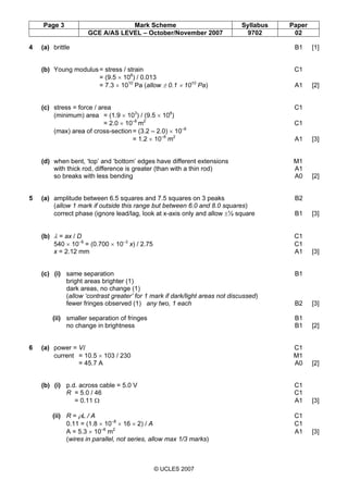 Page 3 Mark Scheme Syllabus Paper
GCE A/AS LEVEL – October/November 2007 9702 02
© UCLES 2007
4 (a) brittle B1 [1]
(b) Young modulus= stress / strain C1
= (9.5 × 108
) / 0.013
= 7.3 × 1010
Pa (allow ± 0.1 × 1010
Pa) A1 [2]
(c) stress = force / area C1
(minimum) area = (1.9 × 103
) / (9.5 × 108
)
= 2.0 × 10–6
m2
C1
(max) area of cross-section= (3.2 – 2.0) × 10–6
= 1.2 × 10–6
m2
A1 [3]
(d) when bent, ‘top’ and ‘bottom’ edges have different extensions M1
with thick rod, difference is greater (than with a thin rod) A1
so breaks with less bending A0 [2]
5 (a) amplitude between 6.5 squares and 7.5 squares on 3 peaks B2
(allow 1 mark if outside this range but between 6.0 and 8.0 squares)
correct phase (ignore lead/lag, look at x-axis only and allow ±½ square B1 [3]
(b) λ = ax / D C1
540 × 10–9
= (0.700 × 10–3
x) / 2.75 C1
x = 2.12 mm A1 [3]
(c) (i) same separation B1
bright areas brighter (1)
dark areas, no change (1)
(allow ‘contrast greater’ for 1 mark if dark/light areas not discussed)
fewer fringes observed (1) any two, 1 each B2 [3]
(ii) smaller separation of fringes B1
no change in brightness B1 [2]
6 (a) power = VI C1
current = 10.5 × 103 / 230 M1
= 45.7 A A0 [2]
(b) (i) p.d. across cable = 5.0 V C1
R = 5.0 / 46 C1
= 0.11 Ω A1 [3]
(ii) R = ρL / A C1
0.11 = (1.8 × 10–8
× 16 × 2) / A C1
A = 5.3 × 10–6
m2
A1 [3]
(wires in parallel, not series, allow max 1/3 marks)
 