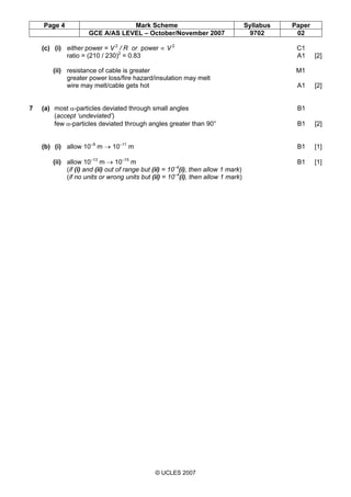 Page 4 Mark Scheme Syllabus Paper
GCE A/AS LEVEL – October/November 2007 9702 02
© UCLES 2007
(c) (i) either power = V 2
/ R or power ∝ V 2
C1
ratio = (210 / 230)2
= 0.83 A1 [2]
(ii) resistance of cable is greater M1
greater power loss/fire hazard/insulation may melt
wire may melt/cable gets hot A1 [2]
7 (a) most α-particles deviated through small angles B1
(accept ‘undeviated’)
few α-particles deviated through angles greater than 90° B1 [2]
(b) (i) allow 10–9
m → 10–11
m B1 [1]
(ii) allow 10–13
m → 10–15
m B1 [1]
(if (i) and (ii) out of range but (ii) = 10–4
(i), then allow 1 mark)
(if no units or wrong units but (ii) = 10–4
(i), then allow 1 mark)
 