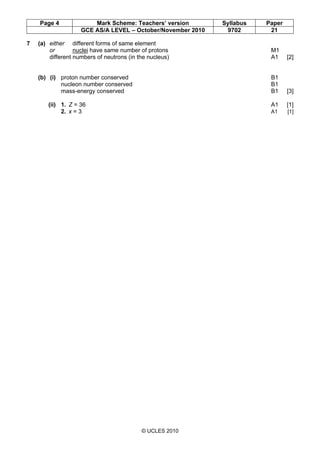 Page 4 Mark Scheme: Teachers’ version Syllabus Paper
GCE AS/A LEVEL – October/November 2010 9702 21
© UCLES 2010
7 (a) either different forms of same element
or nuclei have same number of protons M1
different numbers of neutrons (in the nucleus) A1 [2]
(b) (i) proton number conserved B1
nucleon number conserved B1
mass-energy conserved B1 [3]
(ii) 1. Z = 36 A1 [1]
2. x = 3 A1 [1]
 