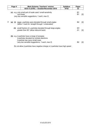 Page 4 Mark Scheme: Teachers’ version Syllabus Paper
GCE A LEVEL – October/November 2010 9702 22
© UCLES 2010
(c) e.g. only small part of scale used / small sensitivity B1
non-linear B1 [2]
(any two sensible suggestions, 1 each, max 2)
7 (a) (i) most α-particles were deviated through small angles B2 [2]
(allow 1 mark for ‘straight through’ / undeviated)
(ii) small fraction of α-particles deviated through large angles M1
greater than 90° (allow rebound back) A1 [2]
(b) e.g. β-particles have a range of energies
β-particles deviated by (orbital) electrons
β-particle has (very) small mass
(any two sensible suggestions, 1 each, max 2) B2 [2]
Do not allow β-particles have negative charge or β-particles have high speed
 