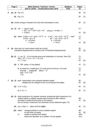 Page 3 Mark Scheme: Teachers’ version Syllabus Paper
GCE A LEVEL – October/November 2010 9702 23
© UCLES 2010
5 (a) (i) Fig. 5.2 B1 [1]
(ii) Fig. 5.3 B1 [1]
(b) kinetic energy increases from zero then decreases to zero B1 [1]
(c) (i) ∆EP = mg∆h / mgh C1
= 94 × 10–3
× 9.8 × 2.6 × 10–2
using g = 10 then –1
= 0.024J A1 [2]
(ii) either 0.024= ½ k × (2.6 × 10–2
)2
or ½ kd2
= ½k × (2.6 × 10–2
)2
– ½kd2
C1
0.012= ½k × d2
kd2
= ½k × (2.6 × 10–2
)2
C1
d = 0.018m d = 0.018m
= 1.8cm = 1.8cm A1 [3]
6 (a) when two (or more) waves meet (at a point) B1
(resultant) displacement is (vector) sum of individual displacements B1 [2]
(b) (i) λ = ax / D (if no formula given and substitution is incorrect then 0/3) C1
590 × 10–9
= (1.4 × 10–3
× x) / 2.6 C1
x = 1.1mm A1 [3]
(ii) 1. 180° (allow π if rad stated) A1 [1]
2. at maximum, amplitude is 3.4 units and at minimum, 0.6 units C1
intensity ~ amplitude2
allow I ~ a2
C1
ratio = 3.42
/ 0.62
= 32 A1 [3]
7 (a) (i) path: reasonable curve upwards between plates B1
straight and at a tangent to the curve beyond the plates B1 [2]
(ii) 1. (F =) E.g B1 [1]
2. (t =) L / v B1 [1]
(b) (i) total momentum of a system remains constant or total momentum of a
system before a collision equals total momentum after collision M1
provided no external force acts on the system A1 [2]
(do not accept ‘conserved’ but otherwise correct statement gets 1/2)
(ii) (∆p =) EqL / v allow ecf from (a)(ii) B1 [1]
(iii) either charged particle is not an isolated system M1
so law does not apply A1 [2]
or system is particle and ‘plates’ (M1)
equal and opposite ∆p on plates / so law applies (A1)
 