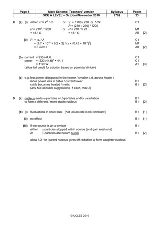 Page 4 Mark Scheme: Teachers’ version Syllabus Paper
GCE A LEVEL – October/November 2010 9702 23
© UCLES 2010
8 (a) (i) either P = V2
/ R or I = 1200 / 230 or 5.22 C1
R = (230 × 230) / 1200
R = 2302
/ 1200 or R = 230 / 5.22 M1
= 44.1Ω = 44.1Ω A0 [2]
(ii) R = ρL / A C1
= (1.7 × 10–8
× 9.2 × 2) / (π × {0.45 × 10–3
}2
) M1
= 0.492Ω A0 [2]
(b) current = 230 /44.6 C1
power = (230 /44.6)2
× 44.1 C1
= 1170W A1 [3]
(allow full credit for solution based on potential divider)
(c) e.g. less power dissipated in the heater / smaller p.d. across heater /
more power loss in cable / current lower B1
cable becomes heated / melts B1 [2]
(any two sensible suggestions, 1 each, max 2)
9 (a) nucleus emits α-particles or β-particles and/or γ-radiation B1
to form a different / more stable nucleus B1 [2]
(b) (i) fluctuations in count rate (not ‘count rate is not constant’) B1 [1]
(ii) no effect B1 [1]
(iii) if the source is an α-emitter B1
either α-particles stopped within source (and gain electrons)
or α-particles are helium nuclei B1 [2]
allow 1/2 for ‘parent nucleus gives off radiation to form daughter nucleus’
 