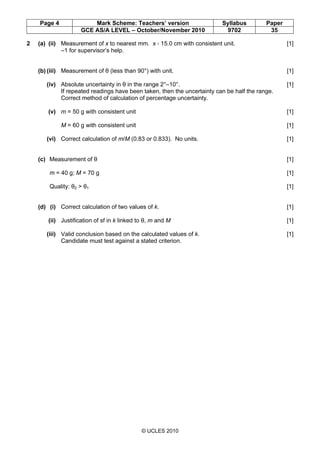 Page 4 Mark Scheme: Teachers’ version Syllabus Paper
GCE AS/A LEVEL – October/November 2010 9702 35
© UCLES 2010
2 (a) (ii) Measurement of x to nearest mm. x < 15.0 cm with consistent unit. [1]
–1 for supervisor’s help.
(b) (iii) Measurement of θ (less than 90°) with unit. [1]
(iv) Absolute uncertainty in θ in the range 2°–10°. [1]
If repeated readings have been taken, then the uncertainty can be half the range.
Correct method of calculation of percentage uncertainty.
(v) m = 50 g with consistent unit [1]
M = 60 g with consistent unit [1]
(vi) Correct calculation of m/M (0.83 or 0.833). No units. [1]
(c) Measurement of θ [1]
m = 40 g; M = 70 g [1]
Quality: θ2 > θ1 [1]
(d) (i) Correct calculation of two values of k. [1]
(ii) Justification of sf in k linked to θ, m and M [1]
(iii) Valid conclusion based on the calculated values of k. [1]
Candidate must test against a stated criterion.
 