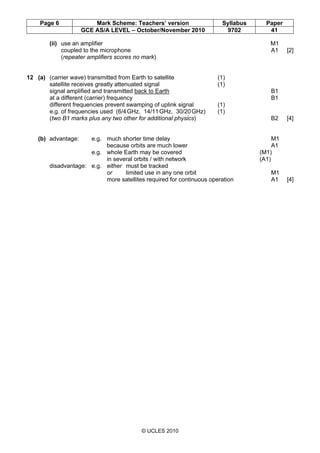 Page 6 Mark Scheme: Teachers’ version Syllabus Paper
GCE AS/A LEVEL – October/November 2010 9702 41
© UCLES 2010
(ii) use an amplifier M1
coupled to the microphone A1 [2]
(repeater amplifiers scores no mark)
12 (a) (carrier wave) transmitted from Earth to satellite (1)
satellite receives greatly attenuated signal (1)
signal amplified and transmitted back to Earth B1
at a different (carrier) frequency B1
different frequencies prevent swamping of uplink signal (1)
e.g. of frequencies used (6/4GHz, 14/11GHz, 30/20GHz) (1)
(two B1 marks plus any two other for additional physics) B2 [4]
(b) advantage: e.g. much shorter time delay M1
because orbits are much lower A1
e.g. whole Earth may be covered (M1)
in several orbits / with network (A1)
disadvantage: e.g. either must be tracked
or limited use in any one orbit M1
more satellites required for continuous operation A1 [4]
 