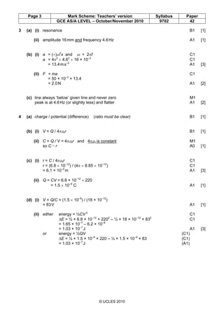 Page 3 Mark Scheme: Teachers’ version Syllabus Paper
GCE AS/A LEVEL – October/November 2010 9702 42
© UCLES 2010
3 (a) (i) resonance B1 [1]
(ii) amplitude 16mm and frequency 4.6Hz A1 [1]
(b) (i) a = (–)ω2
x and ω = 2πf C1
a = 4π2
× 4.62
× 16 × 10–3
C1
= 13.4ms–2
A1 [3]
(ii) F = ma C1
= 50 × 10–3
× 13.4
= 2.0N A1 [2]
(c) line always ‘below’ given line and never zero M1
peak is at 4.6Hz (or slightly less) and flatter A1 [2]
4 (a) charge / potential (difference) (ratio must be clear) B1 [1]
(b) (i) V = Q / 4πε0r B1 [1]
(ii) C = Q / V = 4πε0r and 4πε0 is constant M1
so C ~ r A0 [1]
(c) (i) r = C / 4πε0r C1
r = (6.8 × 10–12
) / (4π × 8.85 × 10–12
) C1
= 6.1 × 10–2
m A1 [3]
(ii) Q = CV = 6.8 × 10–12
× 220
= 1.5 × 10–9
C A1 [1]
(d) (i) V = Q/C = (1.5 × 10–9
) / (18 × 10–12
)
= 83V A1 [1]
(ii) either energy = ½CV 2
C1
∆E = ½ × 6.8 × 10–12
× 2202
– ½ × 18 × 10–12
× 832
C1
= 1.65 × 10–7
– 6.2 × 10–8
= 1.03 × 10–7
J A1 [3]
or energy = ½QV (C1)
∆E = ½ × 1.5 × 10–9
× 220 – ½ × 1.5 × 10–9
× 83 (C1)
= 1.03 × 10–7
J (A1)
 