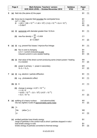 Page 4 Mark Scheme: Teachers’ version Syllabus Paper
GCE AS/A LEVEL – October/November 2010 9702 42
© UCLES 2010
5 (a) field into (the plane of) the paper B1 [1]
(b) force due to magnetic field provides the centripetal force B1
mv2
/ r = Bqv C1
B = (20 × 1.66 × 10–27
× 1.40 × 105
) / (1.6) × 10–19
× 6.4 × 10–2
) B1
= 0.454T A0 [3]
(c) (i) semicircle with diameter greater than 12.8cm B1 [1]
(ii) new flux density =
20
22
× 0.454 C1
B = 0.499T A1 [2]
6 (a) (i) e.g. prevent flux losses / improve flux linkage B1 [1]
(ii) flux in core is changing B1
e.m.f. / current (induced) in core B1
induced current in core causes heating B1 [3]
(b) (i) that value of the direct current producing same (mean) power / heating M1
in a resistor A1 [2]
(ii) power in primary = power in secondary M1
VP IP = VS IS A1 [2]
7 (a) (i) e.g. electron / particle diffraction B1 [1]
(ii) e.g. photoelectric effect B1 [1]
(b) (i) 6 A1 [1]
(ii) change in energy = 4.57 × 10–19
J
λ = hc / E C1
= (6.63 × 10–34
× 3.0 × 108
) / (4.57 × 10–19
)
= 4.4 × 10–7
m A1 [2]
8 (a) splitting of a heavy nucleus (not atom/nuclide) M1
into two (lighter) nuclei of approximately same mass A1 [2]
(b) n1
0
He4
2 (allow α4
2 ) M2
Li7
3 A1 [3]
(c) emitted particles have kinetic energy B1
range of particles in the control rods is short / particles stopped in rods /
lose kinetic energy in rods B1
kinetic energy of particles converted to thermal energy B1 [3]
 