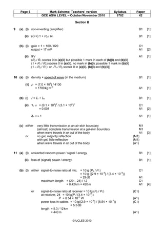 Page 5 Mark Scheme: Teachers’ version Syllabus Paper
GCE AS/A LEVEL – October/November 2010 9702 42
© UCLES 2010
Section B
9 (a) (i) non-inverting (amplifier) B1 [1]
(ii) (G =) 1 + R2 / R1 B1 [1]
(b) (i) gain = 1 + 100 / 820 C1
output = 17 mV A1 [2]
(ii) 9V A1 [1]
(R2 / R1 scores 0 in (a)(ii) but possible 1 mark in each of (b)(i) and (b)(ii)
(1 + R1 / R2) scores 0 in (a)(ii), no mark in (b)(i), possible 1 mark in (b)(ii)
(1 – R2 / R1) or R1 / R2 scores 0 in (a)(ii), (b)(i) and (b)(ii))
10 (a) (i) density × speed of wave (in the medium) B1 [1]
(ii) ρ = (7.0 × 106
) / 4100
= 1700kgm–3
A1 [1]
(b) (i) I = IT + IR B1 [1]
(ii) 1. α = (0.1 × 106
)2
/ (3.1 × 106
)2
C1
= 0.001 A1 [2]
2. α ≈ 1 A1 [1]
(c) either very little transmission at an air-skin boundary M1
(almost) complete transmission at a gel-skin boundary M1
when wave travels in or out of the body A1 [3]
or no gel, majority reflection (M1)
with gel, little reflection (M1)
when wave travels in or out of the body (A1)
11 (a) (i) unwanted random power / signal / energy B1 [1]
(ii) loss of (signal) power / energy B1 [1]
(b) (i) either signal-to-noise ratio at mic. = 10lg (P2 / P1) C1
= 10lg ({2.9 × 10–6
} / {3.4 × 10–9
})
= 29dB A1
maximum length = (29 – 24) / 12 C1
= 0.42km = 420m A1 [4]
or signal-to-noise ratio at receiver = 10 lg (P2 / P1) (C1)
at receiver, 24 = 10 lg(P / {3.4 × 10–9
})
P = 8.54 × 10–7
W (A1)
power loss in cables = 10lg({2.9 × 10–6
} / {8.54 × 10–7
}) (C1)
= 5.3dB
length = 5.3 / 12km
= 440m (A1)
 