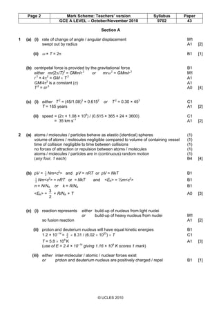 Page 2 Mark Scheme: Teachers’ version Syllabus Paper
GCE A LEVEL – October/November 2010 9702 43
© UCLES 2010
Section A
1 (a) (i) rate of change of angle / angular displacement M1
swept out by radius A1 [2]
(ii) ω × T = 2π B1 [1]
(b) centripetal force is provided by the gravitational force B1
either mr(2π/T)2
= GMm/r 2
or mrω 2
= GMm/r 2
M1
r 3
× 4π2
= GM × T 2
A1
GM/4π2
is a constant (c) A1
T 2
= cr 3
A0 [4]
(c) (i) either T 2
= (45/1.08)3
× 0.6152
or T 2
= 0.30 × 453
C1
T = 165 years A1 [2]
(ii) speed = (2π × 1.08 × 108
) / (0.615 × 365 × 24 × 3600) C1
= 35 km s–1
A1 [2]
2 (a) atoms / molecules / particles behave as elastic (identical) spheres (1)
volume of atoms / molecules negligible compared to volume of containing vessel (1)
time of collision negligible to time between collisions (1)
no forces of attraction or repulsion between atoms / molecules (1)
atoms / molecules / particles are in (continuous) random motion (1)
(any four, 1 each) B4 [4]
(b) pV = 3
1
Nm<c2
> and pV = nRT or pV = NkT B1
3
1
Nm<c2
> = nRT or = NkT and <EK> = ½m<c2
> B1
n = N/NA or k = R/NA B1
<EK> =
2
3
× R/NA × T A0 [3]
(c) (i) reaction represents either build-up of nucleus from light nuclei
or build-up of heavy nucleus from nuclei M1
so fusion reaction A1 [2]
(ii) proton and deuterium nucleus will have equal kinetic energies B1
1.2 × 10–14
= 2
3
× 8.31 / (6.02 × 1023
) × T C1
T = 5.8 × 108
K A1 [3]
(use of E = 2.4 × 10–14
giving 1.16 × 109
K scores 1 mark)
(iii) either inter-molecular / atomic / nuclear forces exist
or proton and deuterium nucleus are positively charged / repel B1 [1]
 