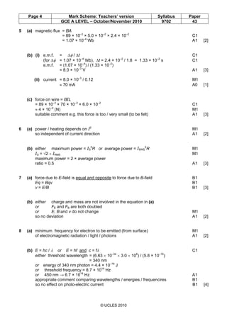 Page 4 Mark Scheme: Teachers’ version Syllabus Paper
GCE A LEVEL – October/November 2010 9702 43
© UCLES 2010
5 (a) magnetic flux = BA
= 89 × 10–3
× 5.0 × 10–2
× 2.4 × 10–2
C1
= 1.07 × 10–4
Wb A1 [2]
(b) (i) e.m.f. = ∆φ / ∆t C1
(for ∆φ = 1.07 × 10–4
Wb), ∆t = 2.4 × 10–2
/ 1.8 = 1.33 × 10–2
s C1
e.m.f. = (1.07 × 10–4
) / (1.33 × 10–2
)
= 8.0 × 10–3
V A1 [3]
(ii) current = 8.0 × 10–3
/ 0.12 M1
≈ 70 mA A0 [1]
(c) force on wire = BIL
= 89 × 10–3
× 70 × 10–3
× 6.0 × 10–2
C1
≈ 4 × 10–4
(N) M1
suitable comment e.g. this force is too / very small (to be felt) A1 [3]
6 (a) power / heating depends on I2
M1
so independent of current direction A1 [2]
(b) either maximum power = I0
2
R or average power = IRMS
2
R M1
I0 = √2 × IRMS M1
maximum power = 2 × average power
ratio = 0.5 A1 [3]
7 (a) force due to E-field is equal and opposite to force due to B-field B1
Eq = Bqv B1
v = E/B B1 [3]
(b) either charge and mass are not involved in the equation in (a)
or FE and FB are both doubled
or E, B and v do not change M1
so no deviation A1 [2]
8 (a) minimum frequency for electron to be emitted (from surface) M1
of electromagnetic radiation / light / photons A1 [2]
(b) E = hc / λ or E = hf and c = fλ C1
either threshold wavelength = (6.63 × 10–34
× 3.0 × 108
) / (5.8 × 10–19
)
= 340 nm
or energy of 340 nm photon = 4.4 × 10–19
J
or threshold frequency = 8.7 × 1014
Hz
or 450 nm → 6.7 × 1014
Hz A1
appropriate comment comparing wavelengths / energies / frequencires B1
so no effect on photo-electric current B1 [4]
 