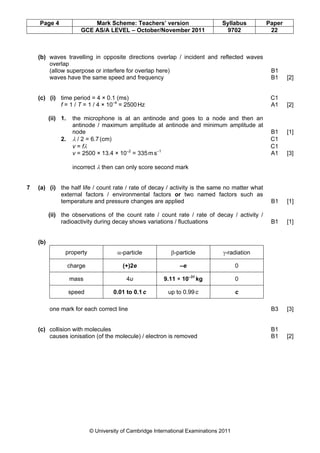 Page 4                  Mark Scheme: Teachers’ version                        Syllabus      Paper
                        GCE AS/A LEVEL – October/November 2011                     9702          22



    (b) waves travelling in opposite directions overlap / incident and reflected waves
        overlap
        (allow superpose or interfere for overlap here)                                          B1
        waves have the same speed and frequency                                                  B1     [2]


    (c) (i) time period = 4 × 0.1 (ms)                                                           C1
            f = 1 / T = 1 / 4 × 10–4 = 2500 Hz                                                   A1     [2]

          (ii) 1.    the microphone is at an antinode and goes to a node and then an
                     antinode / maximum amplitude at antinode and minimum amplitude at
                     node                                                                        B1     [1]
               2.    λ / 2 = 6.7 (cm)                                                            C1
                     v = fλ                                                                      C1
                     v = 2500 × 13.4 × 10–2 = 335 m s–1                                          A1     [3]

                     incorrect λ then can only score second mark


7   (a) (i) the half life / count rate / rate of decay / activity is the same no matter what
            external factors / environmental factors or two named factors such as
            temperature and pressure changes are applied                                         B1     [1]

          (ii) the observations of the count rate / count rate / rate of decay / activity /
               radioactivity during decay shows variations / fluctuations                        B1     [1]


    (b)
                property                α-particle           β-particle           γ-radiation

                    charge                (+)2e                  –e                      0

                    mass                   4u              9.11 × 10–31 kg               0

                    speed             0.01 to 0.1 c         up to 0.99 c                 c

          one mark for each correct line                                                         B3     [3]


    (c) collision with molecules                                                                 B1
        causes ionisation (of the molecule) / electron is removed                                B1     [2]




                             © University of Cambridge International Examinations 2011
 
