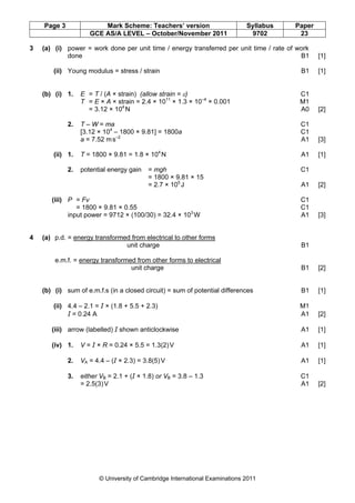 Page 3               Mark Scheme: Teachers’ version                      Syllabus   Paper
                     GCE AS/A LEVEL – October/November 2011                   9702       23

3   (a) (i) power = work done per unit time / energy transferred per unit time / rate of work
            done                                                                          B1    [1]

        (ii) Young modulus = stress / strain                                              B1    [1]


    (b) (i) 1.    E = T / (A × strain) (allow strain = ε)                                C1
                  T = E × A × strain = 2.4 × 1011 × 1.3 × 10–4 × 0.001                   M1
                    = 3.12 × 104 N                                                       A0     [2]

             2.   T – W = ma                                                              C1
                  [3.12 × 104 – 1800 × 9.81] = 1800a                                      C1
                  a = 7.52 m s–2                                                          A1    [3]

        (ii) 1.   T = 1800 × 9.81 = 1.8 × 104 N                                           A1    [1]

             2.   potential energy gain   = mgh                                           C1
                                          = 1800 × 9.81 × 15
                                          = 2.7 × 105 J                                   A1    [2]

       (iii) P = Fv                                                                       C1
                = 1800 × 9.81 × 0.55                                                      C1
             input power = 9712 × (100/30) = 32.4 × 103 W                                 A1    [3]


4   (a) p.d. = energy transformed from electrical to other forms
                                unit charge                                               B1

        e.m.f. = energy transformed from other forms to electrical
                                  unit charge                                             B1    [2]


    (b) (i) sum of e.m.f.s (in a closed circuit) = sum of potential differences           B1    [1]

        (ii) 4.4 – 2.1 = I × (1.8 + 5.5 + 2.3)                                           M1
             I = 0.24 A                                                                  A1     [2]

       (iii) arrow (labelled) I shown anticlockwise                                       A1    [1]

       (iv) 1.    V = I × R = 0.24 × 5.5 = 1.3(2) V                                       A1    [1]

             2.   VA = 4.4 – (I × 2.3) = 3.8(5) V                                         A1    [1]

             3.   either VB = 2.1 + (I × 1.8) or VB = 3.8 – 1.3                           C1
                  = 2.5(3) V                                                              A1    [2]




                        © University of Cambridge International Examinations 2011
 