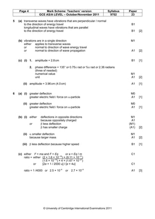Page 4               Mark Scheme: Teachers’ version                       Syllabus   Paper
                     GCE AS/A LEVEL – October/November 2011                    9702       23

5   (a) transverse waves have vibrations that are perpendicular / normal
        to the direction of energy travel                                                  B1
        longitudinal waves have vibrations that are parallel
        to the direction of energy travel                                                  B1    [2]


    (b) vibrations are in a single direction                                              M1
        either applies to transverse waves
        or       normal to direction of wave energy travel
        or       normal to direction of wave propagation                                   A1    [2]


    (c) (i) 1.    amplitude = 2.8 cm                                                       B1    [1]

             2.   phase difference = 135° or 0.75π rad or ¾π rad or 2.36 radians
                  (three sf needed)
                  numerical value                                                         M1
                  unit                                                                    A1     [2]

        (ii) amplitude = 3.96 cm (4.0 cm)                                                  A1    [1]


6   (a) (i) greater deflection                                                            M0
            greater electric field / force on α-particle                                  A1     [1]

        (ii) greater deflection                                                           M0
             greater electric field / force on α-particle                                 A1     [1]


    (b) (i) either    deflections in opposite directions                                   M1
                      because oppositely charged                                            A1
             or       β less deflection                                                  (M1)
                      β has smaller charge                                                (A1)   [2]

        (ii) α smaller deflection                                                         M1
             because larger mass                                                          A1     [2]

       (iii) β less deflection because higher speed                                        B1    [1]


    (c) either F = ma and F = Eq           or a = Eq / m                                  C1
        ratio = either (2 × 1.6 × 10 ) × (9.11 × 10–31)
                                     –19

                       (1.6 × 10–19) × 4 × (1.67 × 10–27)
                or     [2e × 1 / 2000 u] / [e × 4u]                                       C1

        ratio = 1 /4000 or 2.5 × 10–4       or   2.7 × 10–4                                A1    [3]




                         © University of Cambridge International Examinations 2011
 