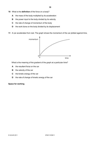 10

10 What is the definition of the force on a body?

    A    the mass of the body multiplied by its acceleration
    B    the power input to the body divided by its velocity
    C    the rate of change of momentum of the body
    D    the work done on the body divided by its displacement


11 A car accelerates from rest. The graph shows the momentum of the car plotted against time.


                          momentum




                                     0
                                          0                           time

    What is the meaning of the gradient of the graph at a particular time?

    A    the resultant force on the car
    B    the velocity of the car
    C    the kinetic energy of the car
    D    the rate of change of kinetic energy of the car


Space for working




© UCLES 2011                                  9702/11/O/N/11
 