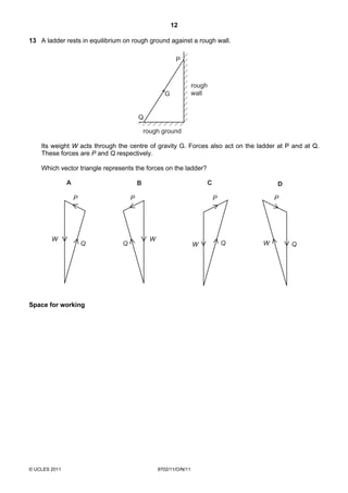 12

13 A ladder rests in equilibrium on rough ground against a rough wall.

                                                         P



                                                                  rough
                                                    G             wall


                                        Q

                                            rough ground

    Its weight W acts through the centre of gravity G. Forces also act on the ladder at P and at Q.
    These forces are P and Q respectively.

    Which vector triangle represents the forces on the ladder?

               A                        B                             C               D

                   P                P                                     P           P




        W                                    W
                       Q        Q                                 W           Q   W       Q




Space for working




© UCLES 2011                                     9702/11/O/N/11
 