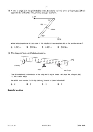 13

14 A ruler of length 0.30 m is pivoted at its centre. Equal and opposite forces of magnitude 2.0 N are
   applied to the ends of the ruler, creating a couple as shown.

                                 2.0 N

                                                                  50°

                                             ruler

                                                                        pivot


                                                  50°
                                                                                 2.0 N

    What is the magnitude of the torque of the couple on the ruler when it is in the position shown?

    A    0.23 N m       B    0.39 N m             C       0.46 N m                D      0.60 N m


15 The diagram shows a child’s balancing game.

                    1   2   3    4   5   6    7       8       9    10 11
                                                                                                         peg
                                                                                12 13 14
                                                                                         15

        one ring

                                         pivot                                               two rings

    The wooden rod is uniform and all the rings are of equal mass. Two rings are hung on peg
    13 and one on peg 1.

    On which hook must a fourth ring be hung in order to balance the rod?

    A    2              B    3                    C       5                       D      6


Space for working




© UCLES 2011                                      9702/11/O/N/11                                               [Turn over
 