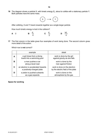 14

16 The diagram shows a particle X, with kinetic energy Ek, about to collide with a stationary particle Y.
   Both particles have the same mass.


                                             X                    Y


    After colliding, X and Y travel onwards together as a single larger particle.

    How much kinetic energy is lost in the collision?
                                Ek                    Ek                         3 Ek
    A       0              B                     C                          D
                                4                     2                            4


17 The first column in the table gives four examples of work being done. The second column gives
   more detail of the action.

    Which row is not correct?

                            example                                          detail

        A           a girl dives from a diving                 work is done by the girl
                   board into a swimming pool                 against gravity as she falls
        B              a man pushes a car                             work is done by the
                        along a level road                            man against friction
        C       an electron is accelerated towards          work is done on the electron
                    a positively-charged plate             by the electric field of the plate
        D          a piston is pushed outwards                      work is done on the
                         as a gas expands                         atmosphere by the gas


Space for working




© UCLES 2011                                     9702/11/O/N/11
 