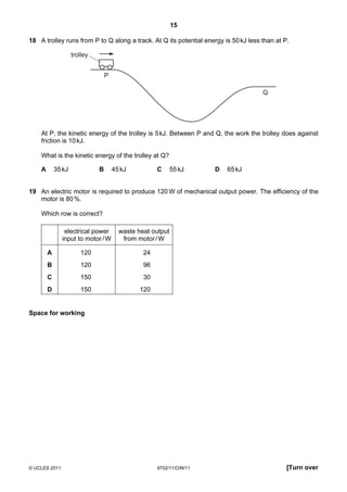 15

18 A trolley runs from P to Q along a track. At Q its potential energy is 50 kJ less than at P.

                    trolley


                                  P

                                                                                     Q




    At P, the kinetic energy of the trolley is 5 kJ. Between P and Q, the work the trolley does against
    friction is 10 kJ.

    What is the kinetic energy of the trolley at Q?

    A       35 kJ             B       45 kJ          C      55 kJ     D   65 kJ


19 An electric motor is required to produce 120 W of mechanical output power. The efficiency of the
   motor is 80 %.

    Which row is correct?

                electrical power        waste heat output
               input to motor / W        from motor / W

        A              120                      24
        B              120                      96
        C              150                      30
        D              150                     120


Space for working




© UCLES 2011                                         9702/11/O/N/11                           [Turn over
 