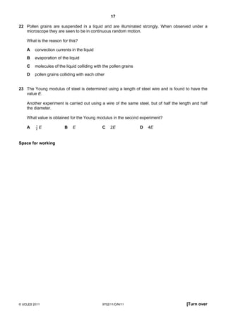 17

22 Pollen grains are suspended in a liquid and are illuminated strongly. When observed under a
   microscope they are seen to be in continuous random motion.

    What is the reason for this?

    A    convection currents in the liquid
    B    evaporation of the liquid
    C    molecules of the liquid colliding with the pollen grains
    D    pollen grains colliding with each other


23 The Young modulus of steel is determined using a length of steel wire and is found to have the
   value E.

    Another experiment is carried out using a wire of the same steel, but of half the length and half
    the diameter.

    What value is obtained for the Young modulus in the second experiment?
         1
    A    2   E           B    E                C    2E              D   4E


Space for working




© UCLES 2011                                   9702/11/O/N/11                            [Turn over
 