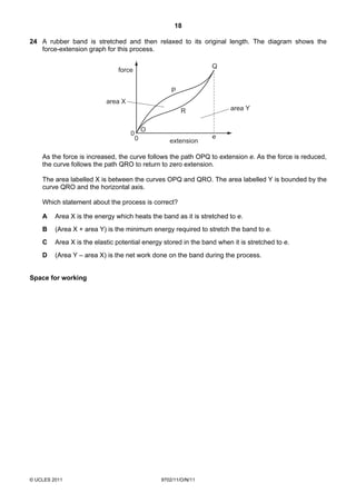 18

24 A rubber band is stretched and then relaxed to its original length. The diagram shows the
   force-extension graph for this process.

                                                                 Q
                               force


                                                    P
                           area X
                                                        R              area Y


                                            O
                                    0                            e
                                        0          extension

    As the force is increased, the curve follows the path OPQ to extension e. As the force is reduced,
    the curve follows the path QRO to return to zero extension.

    The area labelled X is between the curves OPQ and QRO. The area labelled Y is bounded by the
    curve QRO and the horizontal axis.

    Which statement about the process is correct?

    A    Area X is the energy which heats the band as it is stretched to e.
    B    (Area X + area Y) is the minimum energy required to stretch the band to e.
    C    Area X is the elastic potential energy stored in the band when it is stretched to e.
    D    (Area Y – area X) is the net work done on the band during the process.


Space for working




© UCLES 2011                                    9702/11/O/N/11
 