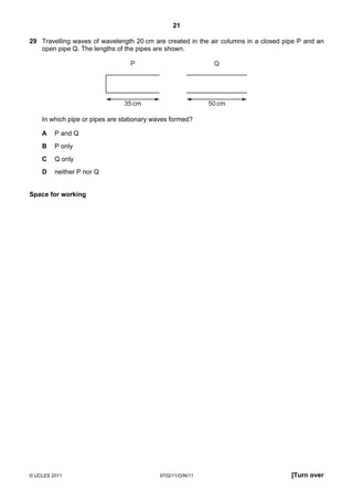 21

29 Travelling waves of wavelength 20 cm are created in the air columns in a closed pipe P and an
   open pipe Q. The lengths of the pipes are shown.

                                 P                           Q




                               35 cm                        50 cm

    In which pipe or pipes are stationary waves formed?

    A    P and Q
    B    P only
    C    Q only
    D    neither P nor Q


Space for working




© UCLES 2011                               9702/11/O/N/11                            [Turn over
 