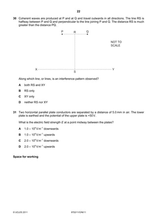 22

30 Coherent waves are produced at P and at Q and travel outwards in all directions. The line RS is
   halfway between P and Q and perpendicular to the line joining P and Q. The distance RS is much
   greater than the distance PQ.

                                      P         R             Q


                                                                            NOT TO
                                                                            SCALE




                   X                                                          Y
                                                S

    Along which line, or lines, is an interference pattern observed?

    A    both RS and XY
    B    RS only
    C    XY only
    D    neither RS nor XY


31 Two horizontal parallel plate conductors are separated by a distance of 5.0 mm in air. The lower
   plate is earthed and the potential of the upper plate is +50 V.

    What is the electric field strength E at a point midway between the plates?

    A    1.0 × 104 V m–1 downwards

    B    1.0 × 104 V m–1 upwards

    C    2.0 × 104 V m–1 downwards

    D    2.0 × 104 V m–1 upwards


Space for working




© UCLES 2011                                 9702/11/O/N/11
 