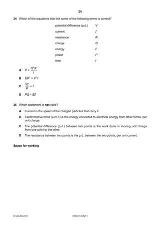24

34 Which of the equations that link some of the following terms is correct?

                                 potential difference (p.d.)     V

                                 current                         I
                                 resistance                      R
                                 charge                          Q
                                 energy                          E
                                 power                           P
                                 time                            t

               Q 2R
    A    P=
                 t
    B    ER 2 = V 2t

         VI
    C       =t
         P

    D    PQ = EI


35 Which statement is not valid?

    A    Current is the speed of the charged particles that carry it.
    B    Electromotive force (e.m.f.) is the energy converted to electrical energy from other forms, per
         unit charge.
    C    The potential difference (p.d.) between two points is the work done in moving unit charge
         from one point to the other.
    D    The resistance between two points is the p.d. between the two points, per unit current.


Space for working




© UCLES 2011                                   9702/11/O/N/11
 