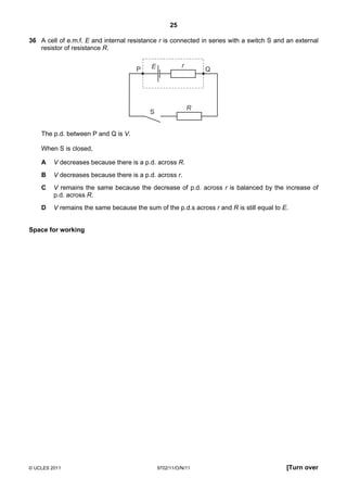 25

36 A cell of e.m.f. E and internal resistance r is connected in series with a switch S and an external
   resistor of resistance R.

                                           E             r
                                      P                          Q




                                                             R
                                           S


    The p.d. between P and Q is V.

    When S is closed,

    A    V decreases because there is a p.d. across R.
    B    V decreases because there is a p.d. across r.
    C    V remains the same because the decrease of p.d. across r is balanced by the increase of
         p.d. across R.
    D    V remains the same because the sum of the p.d.s across r and R is still equal to E.


Space for working




© UCLES 2011                                   9702/11/O/N/11                              [Turn over
 
