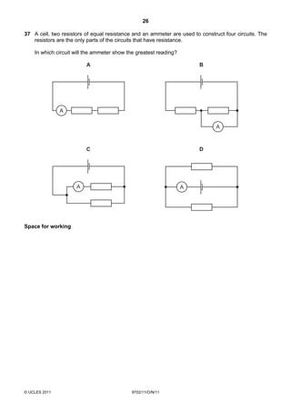 26

37 A cell, two resistors of equal resistance and an ammeter are used to construct four circuits. The
   resistors are the only parts of the circuits that have resistance.

    In which circuit will the ammeter show the greatest reading?

                         A                                              B




               A

                                                                               A



                         C                                              D




                     A                                             A




Space for working




© UCLES 2011                                9702/11/O/N/11
 