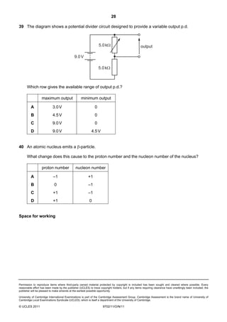 28

39 The diagram shows a potential divider circuit designed to provide a variable output p.d.



                                                                  5.0 kΩ                            output

                                              9.0 V

                                                                  5.0 kΩ



      Which row gives the available range of output p.d.?

                  maximum output                   minimum output

         A                 3.0 V                              0
         B                 4.5 V                              0
         C                 9.0 V                              0
         D                 9.0 V                            4.5 V


40 An atomic nucleus emits a β-particle.

      What change does this cause to the proton number and the nucleon number of the nucleus?

                  proton number               nucleon number

         A                  –1                           +1
         B                   0                           –1
         C                  +1                           –1
         D                  +1                            0


Space for working




Permission to reproduce items where third-party owned material protected by copyright is included has been sought and cleared where possible. Every
reasonable effort has been made by the publisher (UCLES) to trace copyright holders, but if any items requiring clearance have unwittingly been included, the
publisher will be pleased to make amends at the earliest possible opportunity.

University of Cambridge International Examinations is part of the Cambridge Assessment Group. Cambridge Assessment is the brand name of University of
Cambridge Local Examinations Syndicate (UCLES), which is itself a department of the University of Cambridge.

© UCLES 2011                                                         9702/11/O/N/11
 