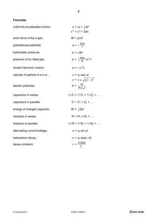 3

Formulae
                                                   1
uniformly accelerated motion,        s = ut +      2
                                                     at 2
                                    v 2 = u 2 + 2as

work done on/by a gas,              W = p∆V

gravitational potential,             φ = – Gm
                                            r
hydrostatic pressure,                p = ρ gh

pressure of an ideal gas,            p=    1   Nm <c 2>
                                           3   V

simple harmonic motion,              a = – ω 2x

velocity of particle in s.h.m.,      v = v0 cos ωt
                                     v = ±ω        x 02 − x 2

electric potential,                  V=      Q
                                           4 πε 0r

capacitors in series,             1 / C = 1 / C1 + 1 / C2 + . . .

capacitors in parallel,              C = C1 + C2 + . . .

                                           1
energy of charged capacitor,        W=     2
                                             QV

resistors in series,                 R = R1 + R2 + . . .

resistors in parallel,            1 / R = 1 / R1 + 1 / R2 + . . .

alternating current/voltage,         x = x0 sin ωt

radioactive decay,                   x = x0 exp(–λt)

decay constant,                      λ = 0.693
                                           t1
                                               2




© UCLES 2011                        9702/11/O/N/11                  [Turn over
 
