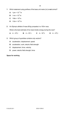 4

1   Which statement using prefixes of the base unit metre (m) is not correct?

    A    1 pm = 10–12 m
    B    1 nm = 10–9 m
    C    1 Mm = 106 m
    D    1 Gm = 1012 m


2   An Olympic athlete of mass 80 kg competes in a 100 m race.

    What is the best estimate of his mean kinetic energy during the race?

    A    4 × 102 J        B   4 × 103 J          C     4 × 104 J   D   4 × 105 J


3   Which group of quantities contains only vectors?

    A    acceleration, displacement, speed
    B    acceleration, work, electric field strength
    C    displacement, force, velocity
    D    power, electric field strength, force


Space for working




© UCLES 2011                                     9702/11/O/N/11
 