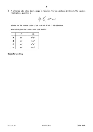 5

4   A cylindrical tube rolling down a slope of inclination θ moves a distance L in time T. The equation
    relating these quantities is

                                             a2 
                                       L 3 +     = QT 2 sin θ
                                             P 
                                                

    Where a is the internal radius of the tube and P and Q are constants.

    Which line gives the correct units for P and Q?

                P               Q

      A         m2            m2 s–2
      B         m2            m s–2
      C         m2            m3 s–2
      D         m3            m s–2


Space for working




© UCLES 2011                                 9702/11/O/N/11                                [Turn over
 