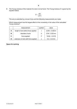 6

5   The Young modulus of the material of a wire is to be found. The Young modulus E is given by the
    equation below.

                                                       4Fl
                                                 E=
                                                      πd 2 x

    The wire is extended by a known force and the following measurements are made.

    Which measurement has the largest effect on the uncertainty in the value of the calculated
    Young modulus?

                         measurement                      symbol       value

       A       length of wire before force applied          l      2.043 ± 0.002 m
       B                diameter of wire                    d      0.54 ± 0.02 mm
       C                  force applied                     F      19.62 ± 0.01 N
       D       extension of wire with force applied         x       5.2 ± 0.2 mm


Space for working




© UCLES 2011                                    9702/11/O/N/11
 