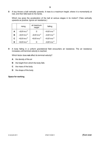 9

8   A boy throws a ball vertically upwards. It rises to a maximum height, where it is momentarily at
    rest, and then falls back to his hands.

    Which row gives the acceleration of the ball at various stages in its motion? (Take vertically
    upwards as positive. Ignore air resistance.)

                                 at maximum
                   rising                             falling
                                    height

        A       –9.81 m s–2          0             +9.81 m s–2
        B       –9.81 m s–2      –9.81 m s–2       –9.81 m s–2
        C       +9.81 m s–2      +9.81 m s–2       +9.81 m s–2
        D       +9.81 m s–2          0             –9.81 m s–2


9   A body falling in a uniform gravitational field encounters air resistance. The air resistance
    increases until terminal velocity is reached.

    Which factor does not affect its terminal velocity?

    A       the density of the air
    B       the height from which the body falls
    C       the mass of the body
    D       the shape of the body


Space for working




© UCLES 2011                                       9702/11/O/N/11                       [Turn over
 