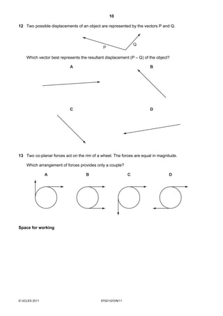10

12 Two possible displacements of an object are represented by the vectors P and Q.



                                                                 Q
                                             P

    Which vector best represents the resultant displacement (P – Q) of the object?

                           A                                           B




                           C                                           D




13 Two co-planar forces act on the rim of a wheel. The forces are equal in magnitude.

    Which arrangement of forces provides only a couple?

               A                    B                        C                   D




Space for working




© UCLES 2011                                9702/12/O/N/11
 