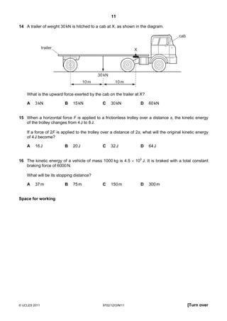 11

14 A trailer of weight 30 kN is hitched to a cab at X, as shown in the diagram.

                                                                                          cab

               trailer                                           X




                                            30 kN
                                     10 m             10 m

    What is the upward force exerted by the cab on the trailer at X?

    A    3 kN            B    15 kN            C    30 kN            D   60 kN


15 When a horizontal force F is applied to a frictionless trolley over a distance s, the kinetic energy
   of the trolley changes from 4 J to 8 J.

    If a force of 2F is applied to the trolley over a distance of 2s, what will the original kinetic energy
    of 4 J become?

    A    16 J            B    20 J             C    32 J             D   64 J


16 The kinetic energy of a vehicle of mass 1000 kg is 4.5 × 105 J. It is braked with a total constant
   braking force of 6000 N.

    What will be its stopping distance?

    A    37 m            B    75 m             C    150 m            D   300 m


Space for working




© UCLES 2011                                   9702/12/O/N/11                                   [Turn over
 