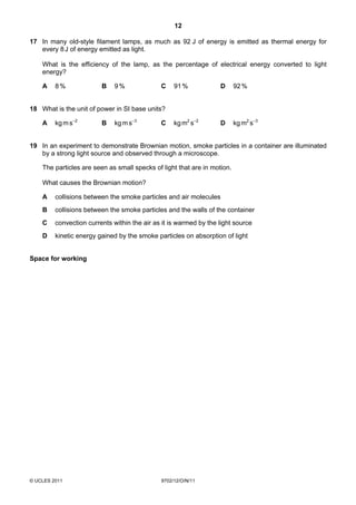 12

17 In many old-style filament lamps, as much as 92 J of energy is emitted as thermal energy for
   every 8 J of energy emitted as light.

    What is the efficiency of the lamp, as the percentage of electrical energy converted to light
    energy?

    A    8%              B    9%              C    91 %            D      92 %


18 What is the unit of power in SI base units?

    A    kg m s–2        B    kg m s–3        C    kg m2 s–2       D      kg m2 s–3


19 In an experiment to demonstrate Brownian motion, smoke particles in a container are illuminated
   by a strong light source and observed through a microscope.

    The particles are seen as small specks of light that are in motion.

    What causes the Brownian motion?

    A    collisions between the smoke particles and air molecules
    B    collisions between the smoke particles and the walls of the container
    C    convection currents within the air as it is warmed by the light source
    D    kinetic energy gained by the smoke particles on absorption of light


Space for working




© UCLES 2011                                  9702/12/O/N/11
 