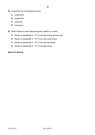 16

24 A wave that can be polarised must be

    A    longitudinal.
    B    progressive.
    C    stationary.
    D    transverse.


25 Which statement about electromagnetic radiation is correct?

    A    Waves of wavelength 5 × 10–9 m are high-energy gamma rays.

    B    Waves of wavelength 3 × 10–8 m are ultra-violet waves.

    C    Waves of wavelength 5 × 10–7 m are infra-red waves.

    D    Waves of wavelength 9 × 10–7 m are light waves.


Space for working




© UCLES 2011                                9702/12/O/N/11
 