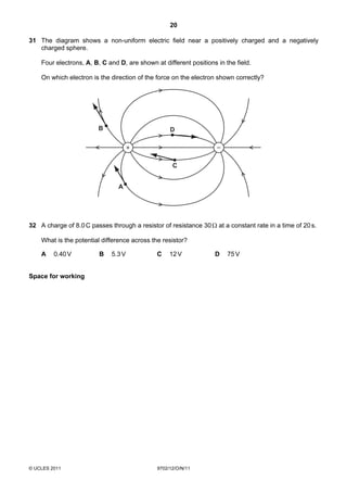 20

31 The diagram shows a non-uniform electric field near a positively charged and a negatively
   charged sphere.

    Four electrons, A, B, C and D, are shown at different positions in the field.

    On which electron is the direction of the force on the electron shown correctly?




                        B                          D

                                     +                              –

                                                    C


                                A




32 A charge of 8.0 C passes through a resistor of resistance 30 Ω at a constant rate in a time of 20 s.

    What is the potential difference across the resistor?

    A    0.40 V          B   5.3 V            C    12 V            D    75 V


Space for working




© UCLES 2011                                  9702/12/O/N/11
 