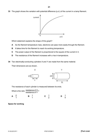 21

33 The graph shows the variation with potential difference (p.d.) of the current in a lamp filament.


                                  current




                                        0
                                            0
                                                                   p.d.

    Which statement explains the shape of this graph?

    A    As the filament temperature rises, electrons can pass more easily through the filament.
    B    It takes time for the filament to reach its working temperature.
    C    The power output of the filament is proportional to the square of the current in it.
    D    The resistance of the filament increases with a rise in temperature.


34 Two electrically-conducting cylinders X and Y are made from the same material.

    Their dimensions are as shown.

                                   X                                 Y


                          D                              2D

                                   L
                                                                     2L

    The resistance of each cylinder is measured between its ends.

    What is the ratio resistance of X ?
                      resistance of Y

    A    2               B    1                 C    1              D       1
         1                    1                      2                      4


Space for working




© UCLES 2011                                    9702/12/O/N/11                                  [Turn over
 