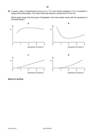 22

35 A power supply of electromotive force (e.m.f.) 12 V and internal resistance 2 Ω is connected in
   series with a load resistor. The value of the load resistor is varied from 0.5 Ω to 4 Ω.

      Which graph shows how the power P dissipated in the load resistor varies with the resistance of
      the load resistor?

                          A                                                 B


  P                                                       P




      0         1          2         3           4              0   1        2         3             4
                          resistance of load / Ω                            resistance of load / Ω



                          C                                                 D


  P                                                       P




      0         1          2         3           4              0   1        2         3           4
                          resistance of load / Ω                            resistance of load / Ω


Space for working




© UCLES 2011                                   9702/12/O/N/11
 
