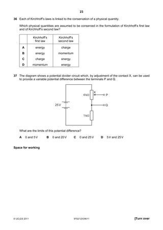 23

36 Each of Kirchhoff’s laws is linked to the conservation of a physical quantity.

    Which physical quantities are assumed to be conserved in the formulation of Kirchhoff’s first law
    and of Kirchhoff’s second law?

                 Kirchhoff’s        Kirchhoff’s
                  first law         second law

        A          energy               charge
        B          energy           momentum
        C          charge               energy
        D        momentum               energy


37 The diagram shows a potential divider circuit which, by adjustment of the contact X, can be used
   to provide a variable potential difference between the terminals P and Q.



                                                                   X
                                                            4 kΩ           P


                                 25 V                                      Q


                                                            1 kΩ




    What are the limits of this potential difference?

    A       0 and 5 V       B   0 and 20 V        C    0 and 25 V      D   5 V and 25 V


Space for working




© UCLES 2011                                      9702/12/O/N/11                          [Turn over
 