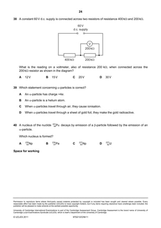24

38 A constant 60 V d.c. supply is connected across two resistors of resistance 400 kΩ and 200 kΩ.

                                                                         60 V
                                                                      d.c. supply



                                                                                        V
                                                                                   200 kΩ


                                                            400 kΩ                 200 kΩ

      What is the reading on a voltmeter, also of resistance 200 kΩ, when connected across the
      200 kΩ resistor as shown in the diagram?

      A      12 V                     B     15 V                     C      20 V                    D      30 V


39 Which statement concerning α-particles is correct?

      A      An α-particle has charge +4e.

      B      An α-particle is a helium atom.

      C      When α-particles travel through air, they cause ionisation.

      D      When α-particles travel through a sheet of gold foil, they make the gold radioactive.


                                             241
40 A nucleus of the nuclide                   94Pu     decays by emission of a β-particle followed by the emission of an
   α-particle.

      Which nucleus is formed?
              239                            239                            237                             237
      A        93 Np                  B       91Pa                   C       93 Np                  D        92 U


Space for working




Permission to reproduce items where third-party owned material protected by copyright is included has been sought and cleared where possible. Every
reasonable effort has been made by the publisher (UCLES) to trace copyright holders, but if any items requiring clearance have unwittingly been included, the
publisher will be pleased to make amends at the earliest possible opportunity.

University of Cambridge International Examinations is part of the Cambridge Assessment Group. Cambridge Assessment is the brand name of University of
Cambridge Local Examinations Syndicate (UCLES), which is itself a department of the University of Cambridge.

© UCLES 2011                                                         9702/12/O/N/11
 