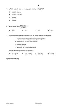 4

1   Which quantity can be measured in electronvolts (eV)?

    A    electric charge
    B    electric potential
    C    energy
    D    power


                        −3
2   What is the ratio 10 3 T Hz ?
                       10 kHz

    A    10–9               B    10–6             C    100             D   103


3   The following physical quantities can be either positive or negative.

                s : displacement of a particle along a straight line

                θ : temperature on the Celsius scale
                q : electric charge
                V : readings on a digital voltmeter

    Which of these quantities are vectors?

    A    s, θ, q, V         B    s, q, V only     C    θ, V only       D   s only


Space for working




© UCLES 2011                                      9702/12/O/N/11
 
