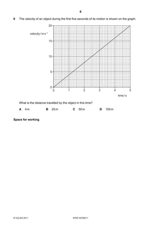 6

6   The velocity of an object during the first five seconds of its motion is shown on the graph.

                                  20

               velocity / m s–1

                                  15




                                  10




                                   5




                                   0
                                       0   1             2        3            4              5
                                                                                   time / s

    What is the distance travelled by the object in this time?

    A    4m                  B     20 m        C    50 m           D   100 m


Space for working




© UCLES 2011                                   9702/12/O/N/11
 